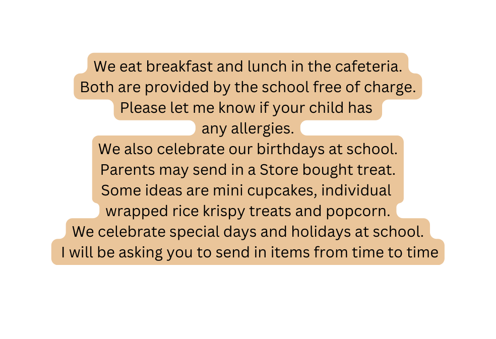 We eat breakfast and lunch in the cafeteria Both are provided by the school free of charge Please let me know if your child has any allergies We also celebrate our birthdays at school Parents may send in a Store bought treat Some ideas are mini cupcakes individual wrapped rice krispy treats and popcorn We celebrate special days and holidays at school I will be asking you to send in items from time to time